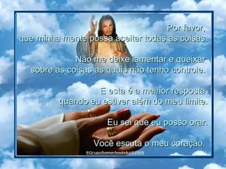 Por favor,  que minha mente possa aceitar todas as coisas. Não me deixe lamentar e queixar  sobre as coisas as quais não tenho controle.  E esta é a melhor resposta  quando eu estiver além do meu limite. Eu sei que eu posso orar. Você escuta o meu coração.  