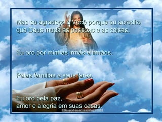 Mas eu agradeço a Você porque eu acredito  que Deus muda as pessoas e as coisas.  Eu oro por minhas irmãs e irmãos.  Pelas famílias e seus lares.  Eu oro pela paz,  amor e alegria em suas casas.   