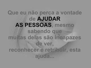 Que eu não perca a vontade de  AJUDAR AS PESSOAS , mesmo sabendo que muitas delas são incapazes de ver, reconhecer e retribuir, esta ajuda... 