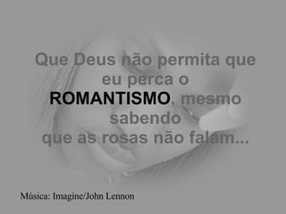 Que Deus não permita que eu perca o ROMANTISMO , mesmo sabendo que as rosas não falam... Música: Imagine/John Lennon 