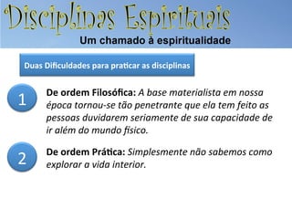 Duas	
  Diﬁculdades	
  para	
  pra.car	
  as	
  disciplinas	
  

1	
  

De	
  ordem	
  Filosóﬁca:	
  A	
  base	
  materialista	
  em	
  nossa	
  
época	
  tornou-­‐se	
  tão	
  penetrante	
  que	
  ela	
  tem	
  feito	
  as	
  
pessoas	
  duvidarem	
  seriamente	
  de	
  sua	
  capacidade	
  de	
  
ir	
  além	
  do	
  mundo	
  Psico.	
  

2	
  

De	
  ordem	
  Prá.ca:	
  Simplesmente	
  não	
  sabemos	
  como	
  
explorar	
  a	
  vida	
  interior.	
  

 