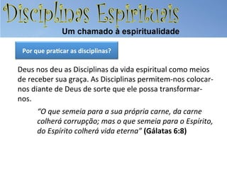 Por	
  que	
  pra.car	
  as	
  disciplinas?	
  

Deus	
  nos	
  deu	
  as	
  Disciplinas	
  da	
  vida	
  espiritual	
  como	
  meios	
  
de	
  receber	
  sua	
  graça.	
  As	
  Disciplinas	
  permitem-­‐nos	
  colocar-­‐
nos	
  diante	
  de	
  Deus	
  de	
  sorte	
  que	
  ele	
  possa	
  transformar-­‐
nos.	
  
“O	
  que	
  semeia	
  para	
  a	
  sua	
  própria	
  carne,	
  da	
  carne	
  
colherá	
  corrupção;	
  mas	
  o	
  que	
  semeia	
  para	
  o	
  Espírito,	
  
do	
  Espírito	
  colherá	
  vida	
  eterna”	
  (Gálatas	
  6:8)	
  

 