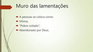 Muro das lamentações
 A pessoas se coloca como:
 Vitima;
 “Pobre coitado”;
 Abandonado por Deus.
 