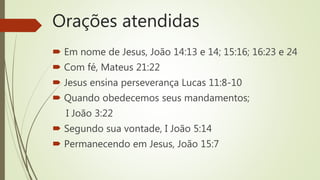 Orações atendidas
 Em nome de Jesus, João 14:13 e 14; 15:16; 16:23 e 24
 Com fé, Mateus 21:22
 Jesus ensina perseverança Lucas 11:8-10
 Quando obedecemos seus mandamentos;
I João 3:22
 Segundo sua vontade, I João 5:14
 Permanecendo em Jesus, João 15:7
 