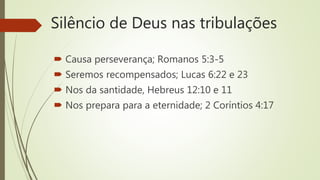 Silêncio de Deus nas tribulações
 Causa perseverança; Romanos 5:3-5
 Seremos recompensados; Lucas 6:22 e 23
 Nos da santidade, Hebreus 12:10 e 11
 Nos prepara para a eternidade; 2 Coríntios 4:17
 