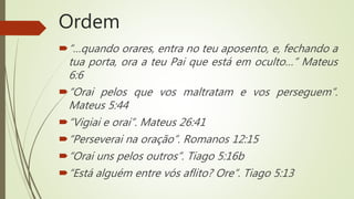 Ordem
“…quando orares, entra no teu aposento, e, fechando a
tua porta, ora a teu Pai que está em oculto…” Mateus
6:6
“Orai pelos que vos maltratam e vos perseguem”.
Mateus 5:44
“Vigiai e orai”. Mateus 26:41
“Perseverai na oração”. Romanos 12:15
“Orai uns pelos outros”. Tiago 5:16b
“Está alguém entre vós aflito? Ore”. Tiago 5:13
 