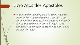 Livro Atos dos Apóstolos
“A oração é ordenada pelo Céu como meio de
alcançar êxito no conflito com o pecado e no
desenvolvimento do caráter cristão. As influências
divinas que vêm em resposta à oração da fé
produzirão no coração do suplicante tudo o que
ele pleiteia.” p.55
 