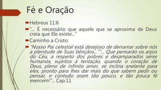 Fé e Oração
Hebreus 11:6
“... É necessário que aquele que se aproxima de Deus
creia que Ele existe...”
Caminho a Cristo:
“Nosso Pai celestial está desejoso de derramar sobre nós
a plenitude de Suas bênçãos...””... Que pensarão os anjos
do Céu, a respeito dos pobres e desamparados seres
humanos, sujeitos à tentação, quando o coração de
Deus, pleno de infinito amor, se inclina anelante para
eles, pronto para lhes dar mais do que sabem pedir ou
pensar, e contudo oram tão pouco, e tão pouca fé
exercem!”... Cap.11
 