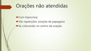 Orações não atendidas
Com hipocrisia;
Vãs repetições; (oração de papagaio)
Se colocando no centro da oração;
 