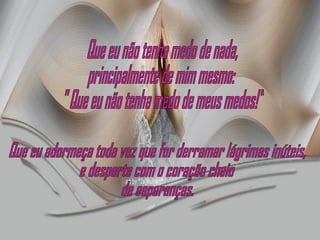 Que eu não tenha medo de nada, principalmente de mim mesmo: " Que eu não tenha medo de meus medos!" Que eu adormeça toda vez que for derramar lágrimas inúteis, e desperte com o coração cheio de esperanças. 