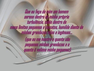 Que eu faça de mim um homem sereno dentro de minha própria turbulência, sábio dentro de meus limites pequenos e inexatos, humilde diante de minhas grandezas tolas e ingênuas... (que eu me mostre o quanto são  pequenas minhas grandezas e o quanto é valiosa minha pequenez). 