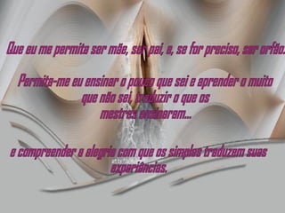 Que eu me permita ser mãe, ser pai, e, se for preciso, ser orfão. Permita-me eu ensinar o pouco que sei e aprender o muito  que não sei, traduzir o que os mestres ensinaram... e compreender a alegria com que os simples traduzem suas experiências. 