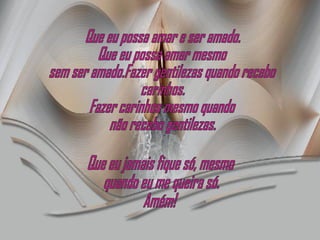 Que eu possa amar e ser amado. Que eu possa amar mesmo sem ser amado.Fazer gentilezas quando recebo carinhos. Fazer carinhos mesmo quando não recebo gentilezas. Que eu jamais fique só, mesmo quando eu me queira só. Amém! 