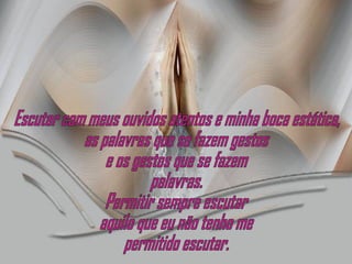 Escutar com meus ouvidos atentos e minha boca estática, as palavras que se fazem gestos e os gestos que se fazem  palavras. Permitir sempre escutar aquilo que eu não tenho me permitido escutar. 