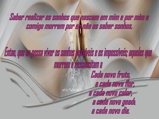 Saber realizar os sonhos que nascem em mim e por mim e comigo morrem por eu não os saber sonhos. Entao, que eu possa viver os sonhos possíveis e os impossíveis; aqueles que morrem e ressuscitam a Cada novo fruto, a cada nova flor, a cada novo calor, a cada nova geada, a cada novo dia. 