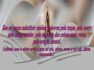 Que eu possa substituir minhas palavras pelo toque, pelo sentir, pelo compreender, pelo segredo das coisas mais raras,  pela oração mental , (aquela que a alma cria e que só ela, alma, ouve e só ela, alma, responde.) 