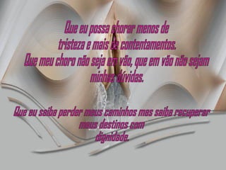 Que eu possa chorar menos de tristeza e mais de contentamentos.  Que meu choro não seja em vão, que em vão não sejam minhas dúvidas. Que eu saiba perder meus caminhos mas saiba recuperar meus destinos com  dignidade. 