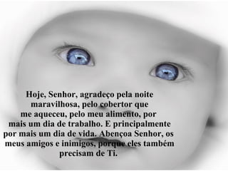 Hoje, Senhor, agradeço pela noite maravilhosa, pelo cobertor que me aqueceu, pelo meu alimento, por  mais um dia de trabalho. E principalmente por mais um dia de vida. Abençoa Senhor, os  meus amigos e inimigos, porque eles também precisam de Ti.  