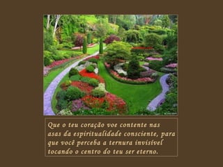 Que o teu coração voe contente nas asas da espiritualidade consciente, para que você perceba a ternura invisível tocando o centro do teu ser eterno. 