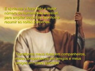 E ajuda-me a fazer feliz o maior número da humanidade possível, para ampliar seus dias risonhos e resumir as noites tristonhas. Transforma meus rivais em companheiros, meus companheiros em amigos e meus amigos em entes queridos. 