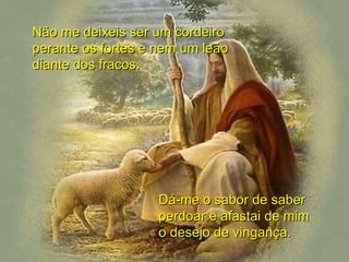 Não me deixeis ser um cordeiro perante os fortes e nem um leão diante dos fracos. Dá-me o sabor de saber perdoar e afastai de mim o desejo de vingança. 
