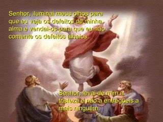 Senhor, iluminai meus olhos para que eu veja os defeitos de minha alma e vendai-os para que eu não comente os defeitos alheios. Senhor, levai de mim a tristeza e não a entregueis a mais ninguém. 