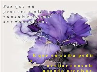 Faz que eu procure mais: consolar do que ser consolado, E que eu saiba pedir e  aceitar consolo quando precisar, 
