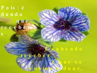 Pois: é dando  que  recebemos , E sabendo receber  é que se ensina a doar,   