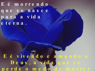 E é morrendo que se nasce para a vida eterna. E é vivendo e amando  a  Deus, a vida que se perde o medo de morrer ! 