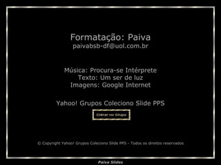 Música:  Procura-se Intérprete Texto:  Um ser de luz Imagens: Google Internet Yahoo! Grupos Coleciono Slide PPS Formatação: Paiva [email_address] © Copyright Yahoo! Grupos Coleciono Slide PPS - Todos os direitos reservados 