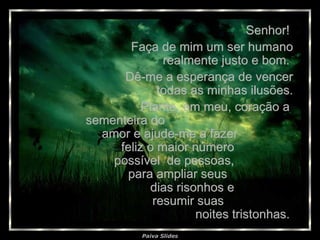 Senhor!  Faça de mim um ser humano realmente justo e bom.  Dê-me a esperança de vencer todas as minhas ilusões. Plante, em meu, coração a  sementeira do  amor e ajude-me a fazer  feliz o maior número  possível  de pessoas,  para ampliar seus  dias risonhos e  resumir suas  noites tristonhas.  