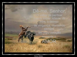 Dê-me, Senhor, O sabor de perdoar tudo e todos. Afaste, de mim, o desejo  de vingança, mantendo sempre  em meu coração somente o  AMOR . 