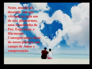 Neste, mundo de desamor, em que vivemos se cada um de nós, plantarmos, uma sementinha de Paz, Esperança, e Harmonia. Conseguiremos, fazer do nosso planeta, um campo de Amor e compreenção. 