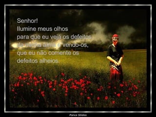 Senhor! Ilumine meus olhos  para que eu veja os defeitos da minha alma e vendo-os, que eu não comente os  defeitos alheios. 