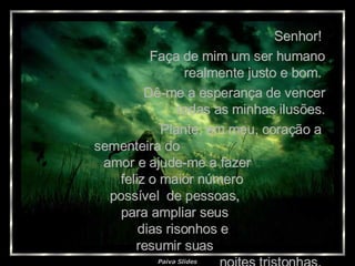 Senhor!  Faça de mim um ser humano realmente justo e bom.  Dê-me a esperança de vencer todas as minhas ilusões. Plante, em meu, coração a  sementeira do  amor e ajude-me a fazer  feliz o maior número  possível  de pessoas,  para ampliar seus  dias risonhos e  resumir suas  noites tristonhas.  