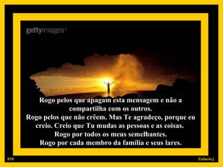 Rogo pelos que apagam esta mensagem e não a compartilha com os outros. Rogo pelos que não crêem. Mas Te agradeço, porque eu creio. Creio que Tu mudas as pessoas e as coisas.  Rogo por todos os meus semelhantes. Rogo por cada membro da família e seus lares. 010 