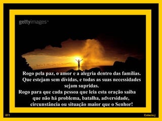 Rogo pela paz, o amor e a alegria dentro das famílias. Que estejam sem dívidas, e todas as suas necessidades sejam supridas. Rogo para que cada pessoa que leia esta oração saiba  que não há problema, batalha, adversidade,  circunstância ou situação maior que o Senhor! 011 
