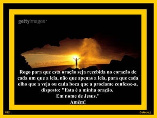 Rogo para que esta oração seja recebida no coração de cada um que a leia, não que apenas a leia, para que cada olho que a veja ou cada boca que a proclame confesse-a, disposto: "Esta é a minha oração.  Em nome de Jesus." Amém! 012 