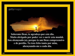 Soberano Deus, te agradeço por este dia.  Muito obrigado por poder ver e ouvir esta manhã.  Sou abençoado (a), porque és um Deus compreensivo  e de perdão. Tu tens feito tanto por mim,  abençoando-me a cada dia. 003 