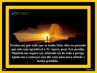 Perdoa-me por tudo que te tenho feito, dito ou pensado que não seja agradável a Ti. Agora, peço Teu perdão. Mantém-me seguro (a), afastado (a) de todo o perigo. Ajuda-me a começar este dia com uma nova atitude e muita gratidão.  004 