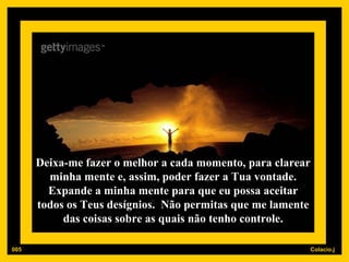Deixa-me fazer o melhor a cada momento, para clarear minha mente e, assim, poder fazer a Tua vontade. Expande a minha mente para que eu possa aceitar todos os Teus desígnios.  Não permitas que me lamente das coisas sobre as quais não tenho controle. 005 
