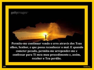 Permite-me continuar vendo o erro através dos Teus olhos, Senhor, e que possa reconhecer o mal. E quando cometer pecado, permita-me arrepender-me e confessar para Ti meu mau procedimento e, assim, receber o Teu perdão. 006 