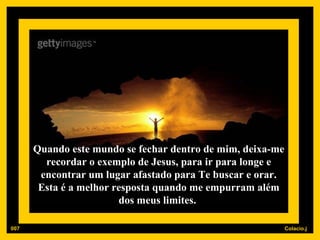 Quando este mundo se fechar dentro de mim, deixa-me recordar o exemplo de Jesus, para ir para longe e encontrar um lugar afastado para Te buscar e orar. Esta é a melhor resposta quando me empurram além dos meus limites.  007 