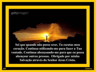 Sei que quando não posso orar, Tu escutas meu coração. Continua utilizando-me para fazer a Tua vontade. Continua abençoando-me para que eu possa abençoar outras pessoas.  Obrigado por minha Salvação através do Senhor Jesus Cristo. 008 