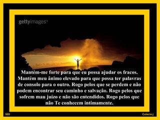 Mantém-me forte para que eu possa ajudar os fracos. Mantém meu ânimo elevado para que possa ter palavras de consolo para o outro. Rogo pelos que se perdem e não podem encontrar seu caminho e salvação. Rogo pelos que sofrem mau juízo e não são entendidos. Rogo pelos que não Te conhecem intimamente. 009 