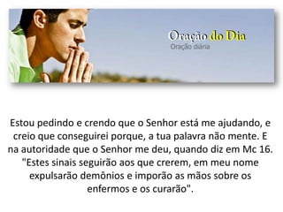 Estou pedindo e crendo que o Senhor está me ajudando, e
creio que conseguirei porque, a tua palavra não mente. E
na autoridade que o Senhor me deu, quando diz em Mc 16.
"Estes sinais seguirão aos que crerem, em meu nome
expulsarão demônios e imporão as mãos sobre os
enfermos e os curarão".
 