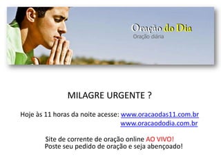 MILAGRE URGENTE ?
Hoje às 11 horas da noite acesse: www.oracaodas11.com.br
www.oracaododia.com.br
Site de corrente de oração online AO VIVO!
Poste seu pedido de oração e seja abençoado!
 