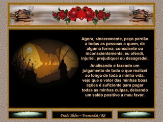 Agora, sinceramente, peço perdão
               a todas as pessoas a quem, de
                 alguma forma, consciente ou
                inconscientemente, eu ofendi,
             injuriei, prejudiquei ou desagradei.
                   Analisando e fazendo um
              julgamento de tudo o que realizei
                ao longo de toda a minha vida,
             vejo que o valor das minhas boas
                 ações é suficiente para pagar
             todas as minhas culpas, deixando
                um saldo positivo a meu favor.



Prado Slides – Tramandaí / RS
 