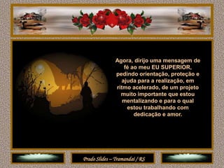 Agora, dirijo uma mensagem de
                   fé ao meu EU SUPERIOR,
               pedindo orientação, proteção e
                  ajuda para a realização, em
               ritmo acelerado, de um projeto
                 muito importante que estou
                  mentalizando e para o qual
                    estou trabalhando com
                       dedicação e amor.




Prado Slides – Tramandaí / RS
 