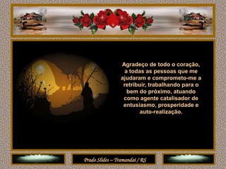 Agradeço de todo o coração,
                  a todas as pessoas que me
                 ajudaram e comprometo-me a
                  retribuir, trabalhando para o
                   bem do próximo, atuando
                  como agente catalisador de
                  entusiasmo, prosperidade e
                         auto-realização.




Prado Slides – Tramandaí / RS
 